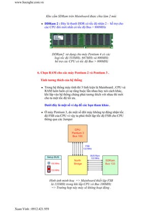 Khe cắm SDRam trên Mainboard được chia làm 2 múi 
z DDRam 2 : Đây là thanh DDR có tốc độ nhân 2 - hỗ trợ cho 
các CPU đời mới nhất có tốc độ Bus > 800MHz 
DDRam2 sử dụng cho máy Pentium 4 có các 
loại tốc độ 533MHz, 667MHz và 800MHz 
hỗ trợ các CPU có tốc độ Bus > 800MHz 
6. Chọn RAM cho các máy Pentium 2 và Pentium 3 . 
Tính tương thích của hệ thống 
z Trong hệ thống máy tính thì 3 linh kiện là Mainboard , CPU và 
RAM luôn luôn có sự rằng buộc lẫn nhau hay nói cách khác, 
khi lắp vào hệ thống chúng phải tương thích với nhau thì mới 
cho ta một tốc độ tối ưu. 
Dưới đây là một số ví dụ để các bạn tham khảo . 
z Ở máy Pentium 3, do một số đời máy không tự động nhận tốc 
độ FSB của CPU vì vậy ta phải thiết lập tốc độ FSB cho CPU 
thông qua các Jumper 
Hình ảnh minh hoạ => Mainboard thiết lập FSB 
là 133MHz trong khi lắp CPU có Bus 100MHz 
=> Trường hợp này máy sẽ không hoạt động . 
www.hocnghe.com.vn 
Xuan Vinh : 0912.421.959 
 