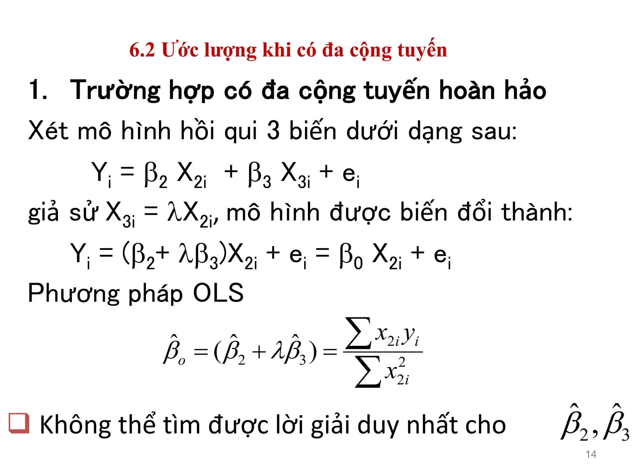 6.2 Ước lượng khi có đa cộng tuyến
1. Trường hợp có đa cộng tuyến hoàn hảo
Xét mô hình hồi qui 3 biến dưới dạng sau:
Yi = 2 X2i + 3 X3i + ei
giả sử X3i = X2i, mô hình được biến đổi thành:
Yi = (2+ 3)X2i + ei = 0 X2i + ei
Phương pháp OLS
14




 2
2
2
3
2 )
ˆ
ˆ
(
ˆ
i
i
i
o
x
y
x




 Không thể tìm được lời giải duy nhất cho 3
2
ˆ
,
ˆ 

 
