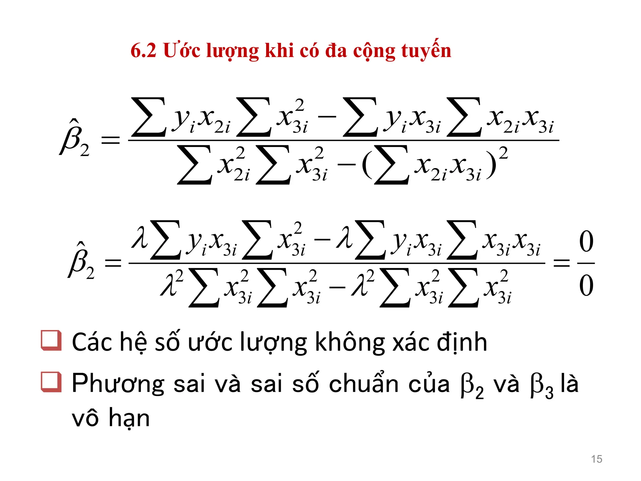 6.2 Ước lượng khi có đa cộng tuyến
 Các hệ số ước lượng không xác định
 Phương sai và sai số chuẩn của 2 và 3 là
vô hạn
15
2
3
2
2
3
2
2
3
2
3
2
3
2
2
)
(
ˆ

 
   



i
i
i
i
i
i
i
i
i
i
i
x
x
x
x
x
x
x
y
x
x
y

0
0
ˆ
2
3
2
3
2
2
3
2
3
2
3
3
3
2
3
3
2 





 
   
i
i
i
i
i
i
i
i
i
i
i
x
x
x
x
x
x
x
y
x
x
y





 