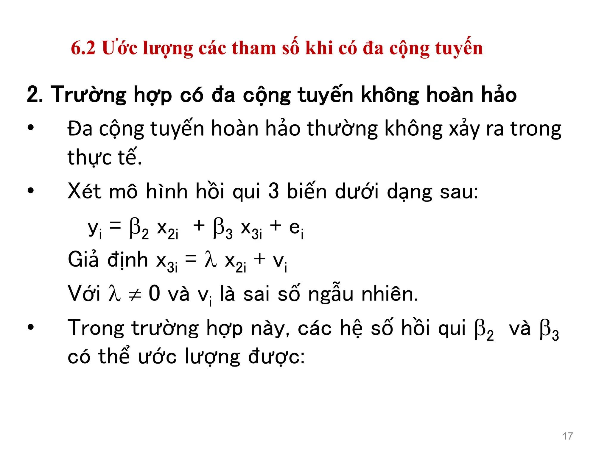 6.2 Ước lượng các tham số khi có đa cộng tuyến
2. Trường hợp có đa cộng tuyến không hoàn hảo
• Đa cộng tuyến hoàn hảo thường không xảy ra trong
thực tế.
• Xét mô hình hồi qui 3 biến dưới dạng sau:
yi = 2 x2i + 3 x3i + ei
Giả định x3i =  x2i + vi
Với   0 và vi là sai số ngẫu nhiên.
• Trong trường hợp này, các hệ số hồi qui 2 và 3
có thể ước lượng được:
17
 