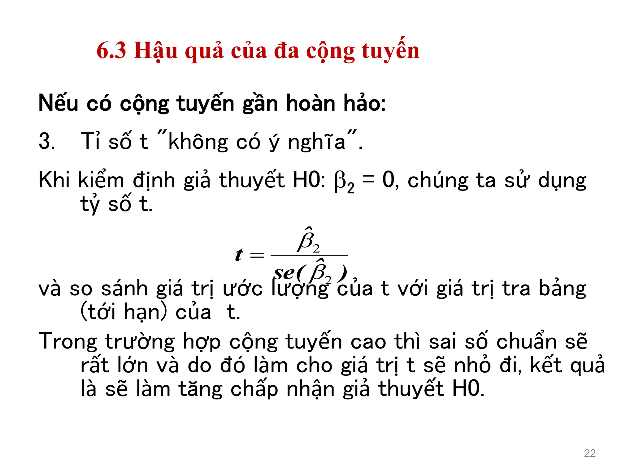 6.3 Hậu quả của đa cộng tuyến
Nếu có cộng tuyến gần hoàn hảo:
3. Tỉ số t "không có ý nghĩa".
Khi kiểm định giả thuyết H0: 2 = 0, chúng ta sử dụng
tỷ số t.
và so sánh giá trị ước lượng của t với giá trị tra bảng
(tới hạn) của t.
Trong trường hợp cộng tuyến cao thì sai số chuẩn sẽ
rất lớn và do đó làm cho giá trị t sẽ nhỏ đi, kết quả
là sẽ làm tăng chấp nhận giả thuyết H0.
22
)
ˆ
(
se
ˆ
t
2
2



 