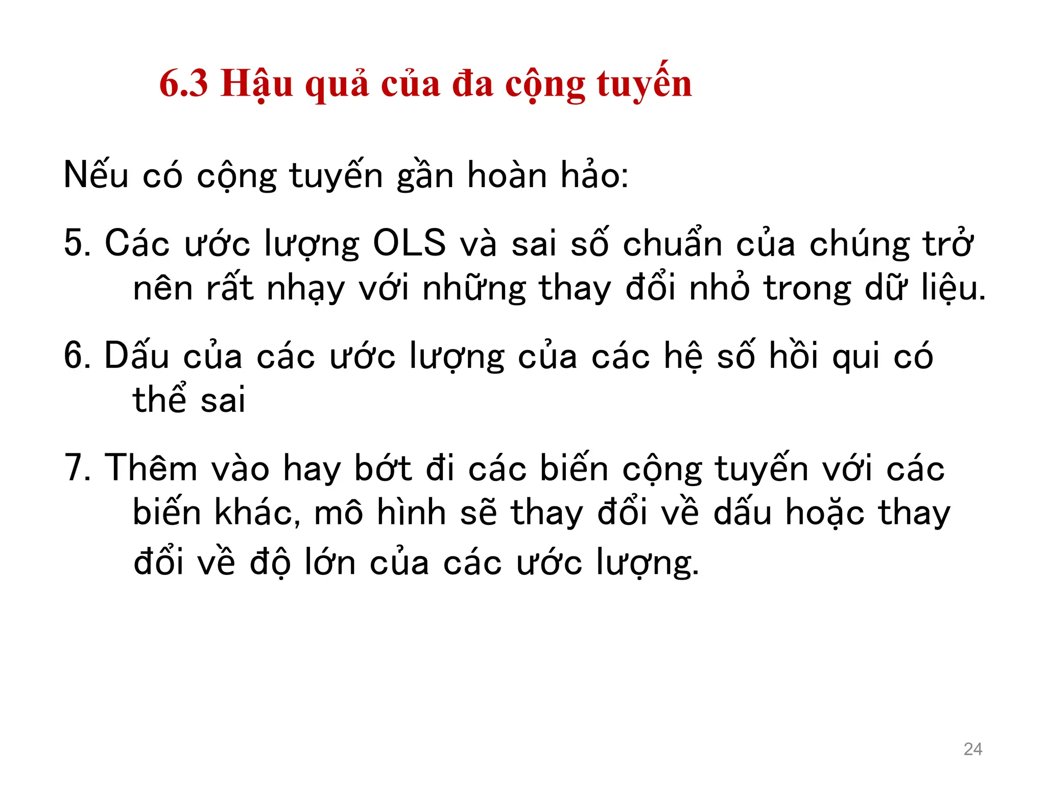 6.3 Hậu quả của đa cộng tuyến
Nếu có cộng tuyến gần hoàn hảo:
5. Các ước lượng OLS và sai số chuẩn của chúng trở
nên rất nhạy với những thay đổi nhỏ trong dữ liệu.
6. Dấu của các ước lượng của các hệ số hồi qui có
thể sai
7. Thêm vào hay bớt đi các biến cộng tuyến với các
biến khác, mô hình sẽ thay đổi về dấu hoặc thay
đổi về độ lớn của các ước lượng.
24
 