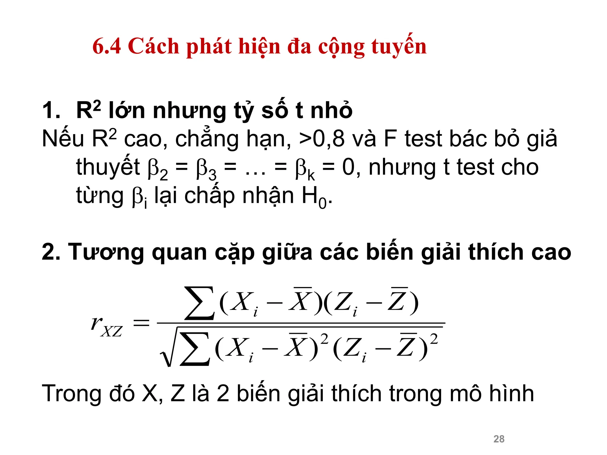 28
1. R2 lớn nhưng tỷ số t nhỏ
Nếu R2 cao, chẳng hạn, >0,8 và F test bác bỏ giả
thuyết 2 = 3 = … = k = 0, nhưng t test cho
từng i lại chấp nhận H0.
2. Tương quan cặp giữa các biến giải thích cao
Trong đó X, Z là 2 biến giải thích trong mô hình







2
2
)
(
)
(
)
)(
(
Z
Z
X
X
Z
Z
X
X
r
i
i
i
i
XZ
6.4 Cách phát hiện đa cộng tuyến
 