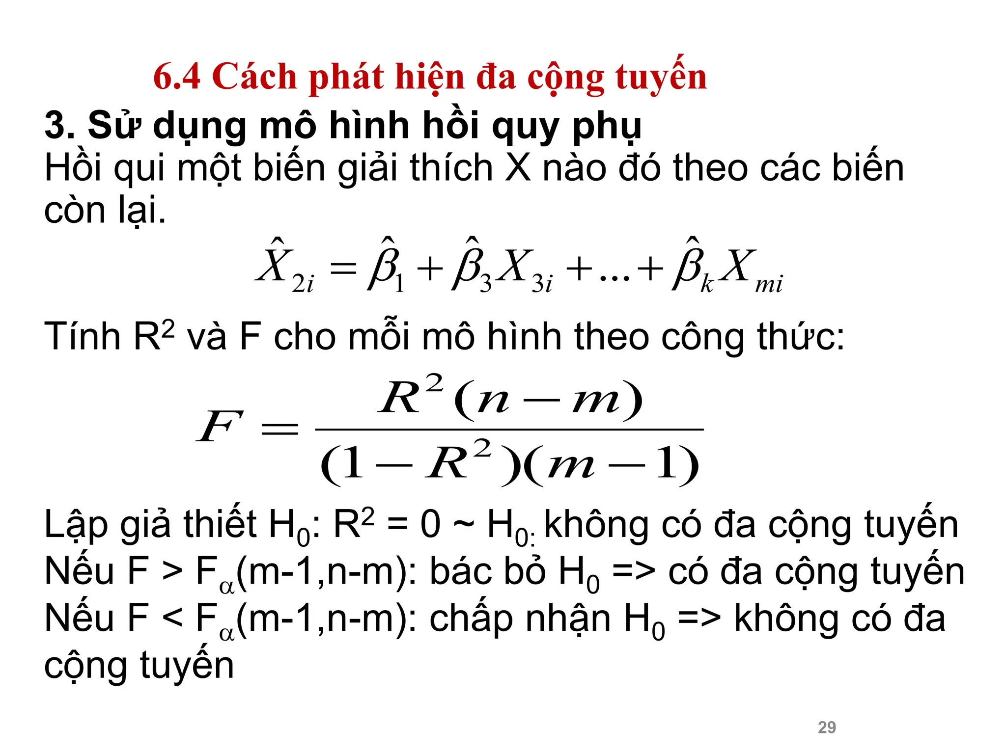 29
3. Sử dụng mô hình hồi quy phụ
Hồi qui một biến giải thích X nào đó theo các biến
còn lại.
Tính R2 và F cho mỗi mô hình theo công thức:
Lập giả thiết H0: R2 = 0 ~ H0: không có đa cộng tuyến
Nếu F > F(m-1,n-m): bác bỏ H0 => có đa cộng tuyến
Nếu F < F(m-1,n-m): chấp nhận H0 => không có đa
cộng tuyến
mi
k
i
i X
X
X 

 ˆ
...
ˆ
ˆ
ˆ
3
3
1
2 



)
1
)(
1
(
)
(
2
2




m
R
m
n
R
F
6.4 Cách phát hiện đa cộng tuyến
 