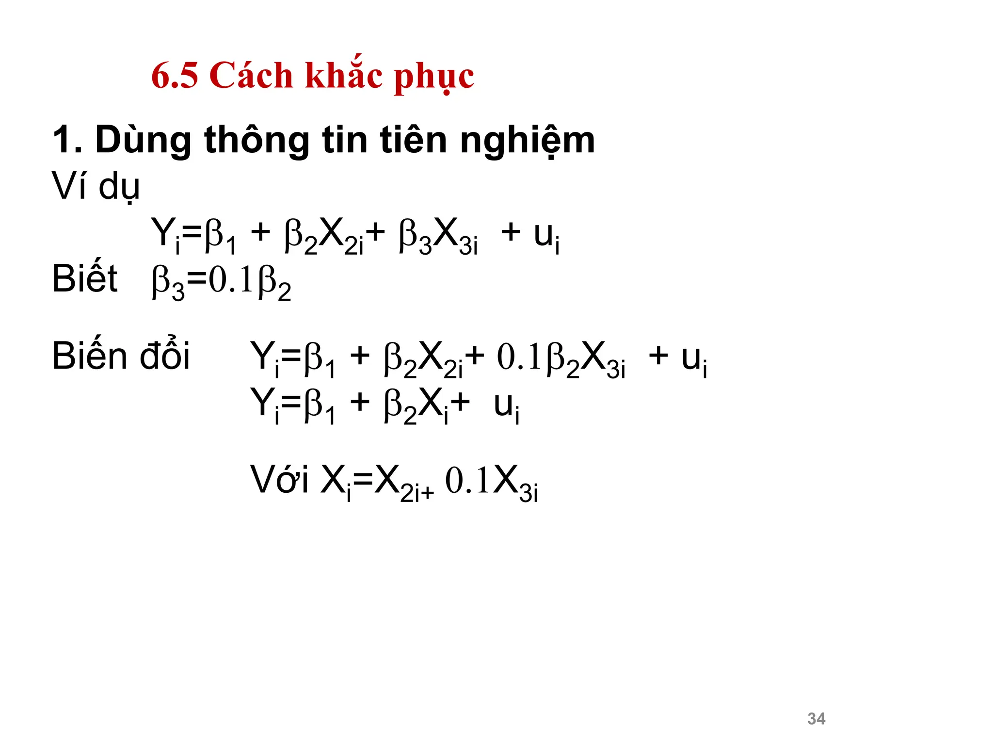 34
1. Dùng thông tin tiên nghiệm
Ví dụ
Yi=1 + 2X2i+ 3X3i + ui
Biết 3=0.12
Biến đổi Yi=1 + 2X2i+ 0.12X3i + ui
Yi=1 + 2Xi+ ui
Với Xi=X2i+ 0.1X3i
6.5 Cách khắc phục
 