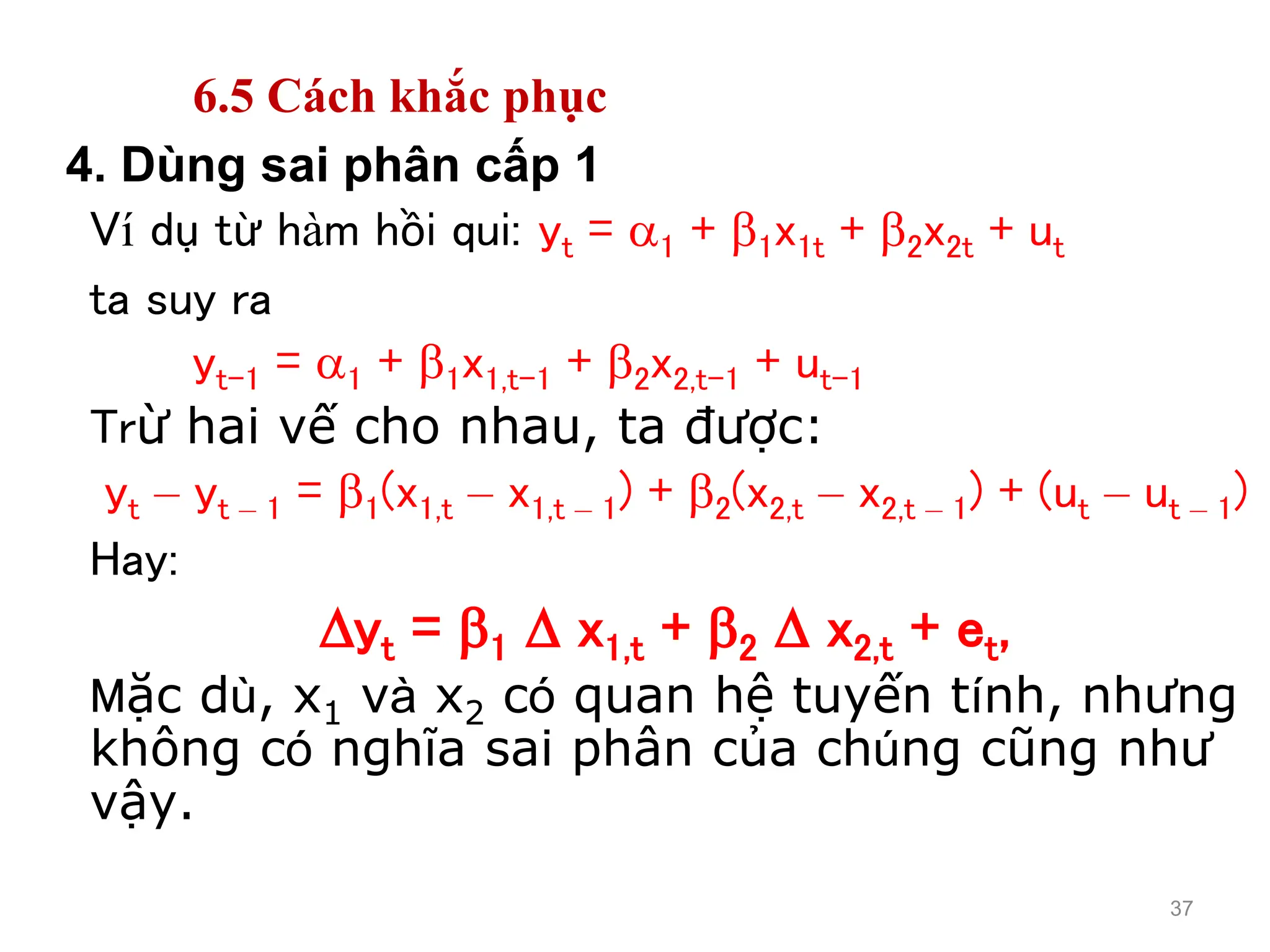 37
4. Dùng sai phân cấp 1
Ví dụ từ hàm hồi qui: yt = 1 + 1x1t + 2x2t + ut
ta suy ra
yt-1 = 1 + 1x1,t-1 + 2x2,t-1 + ut-1
Trừ hai vế cho nhau, ta được:
yt – yt – 1 = 1(x1,t – x1,t – 1) + 2(x2,t – x2,t – 1) + (ut – ut – 1)
Hay:
yt = 1  x1,t + 2  x2,t + et,
Mặc dù, x1 và x2 có quan hệ tuyến tính, nhưng
không có nghĩa sai phân của chúng cũng như
vậy.
6.5 Cách khắc phục
 