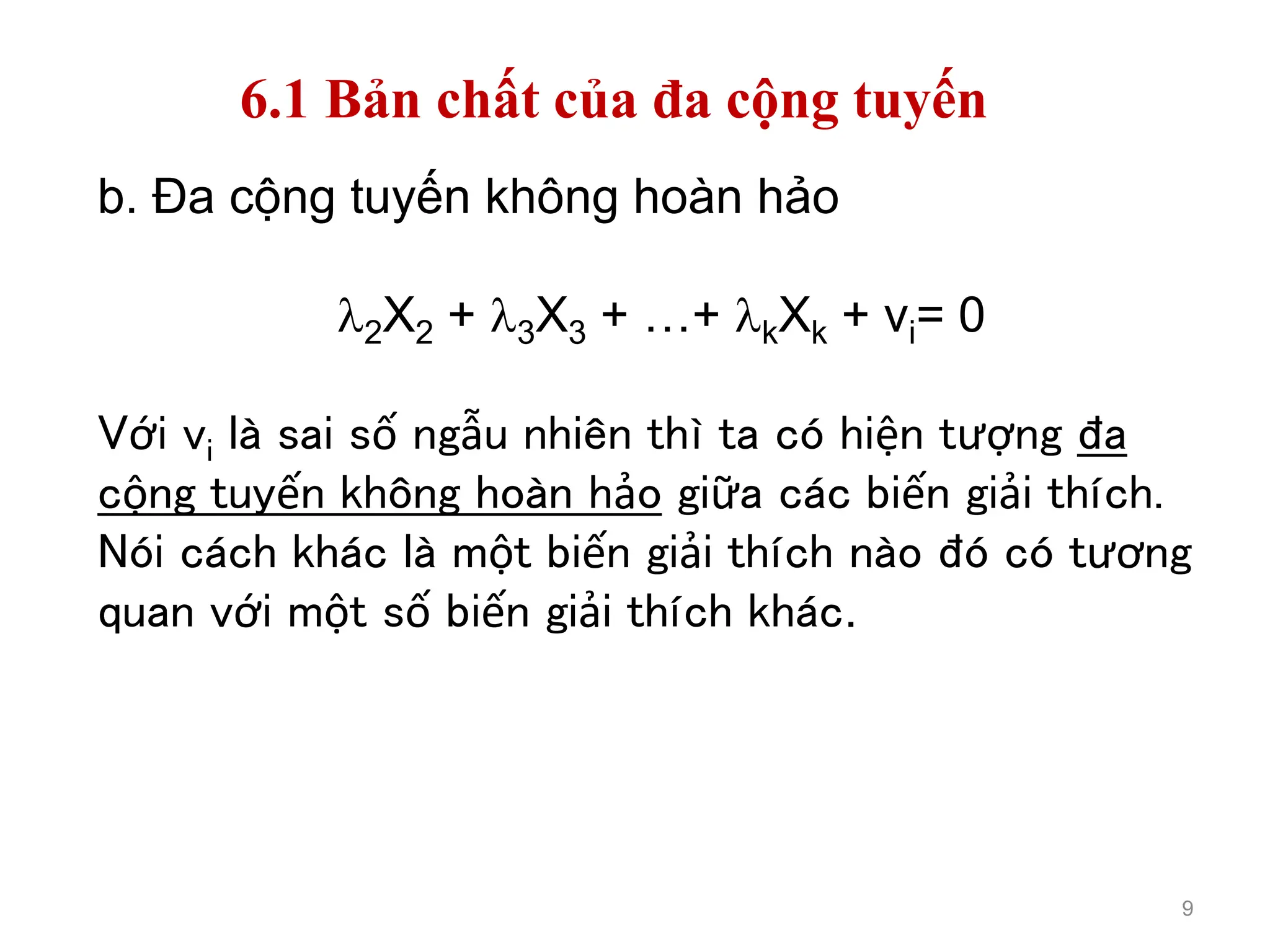 9
b. Đa cộng tuyến không hoàn hảo
2X2 + 3X3 + …+ kXk + vi= 0
Với vi là sai số ngẫu nhiên thì ta có hiện tượng đa
cộng tuyến không hoàn hảo giữa các biến giải thích.
Nói cách khác là một biến giải thích nào đó có tương
quan với một số biến giải thích khác.
6.1 Bản chất của đa cộng tuyến
 