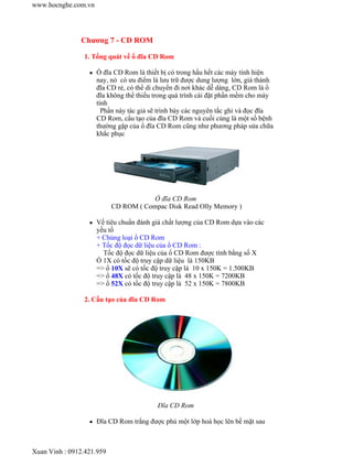 www.hocnghe.com.vn 
Chương 7 - CD ROM 
1. Tổng quát về ổ đĩa CD Rom 
z Ổ đĩa CD Rom là thiết bị có trong hầu hết các máy tính hiện 
nay, nó có ưu điểm là lưu trữ được dung lượng lớn, giá thành 
đĩa CD rẻ, có thể di chuyển đi nơi khác dễ dàng, CD Rom là ổ 
đĩa không thể thiếu trong quá trình cài đặt phần mềm cho máy 
tính 
Phần này tác giả sẽ trình bày các nguyên tắc ghi và đọc đĩa 
CD Rom, cấu tạo của đĩa CD Rom và cuối cùng là một số bệnh 
thường gặp của ổ đĩa CD Rom cũng như phương pháp sửa chữa 
khắc phục 
Ổ đĩa CD Rom 
CD ROM ( Compac Disk Read Olly Memory ) 
z Về tiêu chuẩn đánh giá chất lượng của CD Rom dựa vào các 
yếu tố 
+ Chủng loại ổ CD Rom 
+ Tốc độ đọc dữ liệu của ổ CD Rom : 
Tốc độ đọc dữ liệu của ổ CD Rom được tính bằng số X 
Ổ 1X có tốc độ truy cập dữ liệu là 150KB 
=> ổ 10X sẽ có tốc độ truy cập là 10 x 150K = 1.500KB 
=> ổ 48X có tốc độ truy cập là 48 x 150K = 7200KB 
=> ổ 52X có tốc độ truy cập là 52 x 150K = 7800KB 
2. Cấu tạo của đĩa CD Rom 
Đĩa CD Rom 
z Đĩa CD Rom trắng được phủ một lớp hoá học lên bề mặt sau 
Xuan Vinh : 0912.421.959 
 