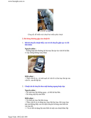 Công tắc để nhấn trái chuội hai nhấn phải chuột
2. Hư hỏng thường gặp của chuột bi
1. Khi di chuyển chuột thấy con trỏ di chuyển giật cục và rất
khó khăn
Nguyên nhân :
Trường hợp trên thường do hai trục lăn áp vào viên bi bị bẩn
vì vậy chúng không xoay được
Khắc phục :
+ Tháo viên bi ra , vệ sinh sạch sẽ viên bi và hai trục lăn áp vào
viên bi , sau đó lắp lại .
2. Chuột chỉ di chuyển theo một hướng ngang hoặc dọc
Nguyên nhân :
+ Do một trục lăn không quay , có thể do bụi bẩn .
+ Do hỏng một bộ cảm biến
Khắc phục :
+ Vệ sinh các trục lăn bên trong
+ Tháo viên bi ra và dùng tay xoay thử hai trục, khi xoay trục
nào mà không thấy con trỏ dịch chuyển là hỏng cảm biến ăn
vào trục đó
=> Ta có thể sử dụng bộ cảm biến từ một con chuột khác lắp
www.hocnghe.com.vn
Xuan Vinh : 0912.421.959
 