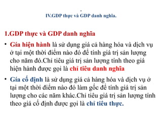 .
IV.GDP thực và GDP danh nghĩa.
1.GDP thực và GDP danh nghĩa
• Gía hiện hành là sử dụng giá cả hàng hóa và dịch vụ
ở tại một thời điểm nào đó để tính giá trị sản lượng
cho năm đó.Chỉ tiêu giá trị sản lượng tính theo giá
hiện hành được gọi là chỉ tiêu danh nghĩa
• Gía cố định là sử dụng giá cả hàng hóa và dịch vụ ở
tại một thời điểm nào đó làm gốc để tính giá trị sản
lượng cho các năm khác.Chỉ tiêu giá trị sản lượng tính
theo giá cố định được gọi là chỉ tiêu thực.
 