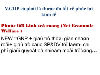 Phuùc lôïi kinh teá roøng (Net Economic
Welfare )
NEW =GNP + giaù trò thôøi gian nhaøn
roãi+ giaù trò caùc SP&DV töï laøm- chi
phí giaûi quyeát oâ nhieãm moâi tröôøng…
V.GDP có phải là thước đo tốt về phúc lợi
kinh tế
 