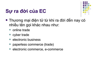 Sự ra đời của EC Thương mại điện tử từ khi ra đời đến nay có nhiều tên gọi khác nhau như:  online trade cyber trade electronic business paperless commerce (trade) electronic commerce, e-commerce  