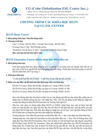 1
CG (Cebu Globalization ESL Center Inc.,)
‣Address: 1951-A-1, Uldog-Cansojong, Talisay City, 6045 Cebu, Philippines
‣Homepage: www.cebucg.com / E-mail: cgworld@cebucg.com /Contact: (+63) 032-462-5013
‣SSP # AAFS NO. MCL 2009-161 / TESDA Accreditation No. 2012070201101-102-103
CHƯƠNG TRÌNH CÁC KHÓA HỌC IELTS
TẠI CG ESL CENTER
IELTS Basic Course
1. Khai giảng khóa học: Thứ Hai hàng tuần
2. Chương trình học
‐ Lớp 1:1 (4 lớp - IELTS, ESL) + Group Class (4 lớp - IELTS, ESL)
‐ Evening Class (1 lớp - IELTS) hoặc tự học
‐ Vocabulary Test & Essay (1 lớp) + lớp tự học có thể lựa chọn (2 lớp)
‐ Học viên làm bài thi thử mỗi 2 tuần
IELTS Guarantee Course (Khóa đảm bảo điểm đầu ra)
1. Khai giảng khóa học
‐ Lịch khai giảng khóa học được đăng tải trên Facebook và tại trang web của trường. Quý đối tác và
học viên có thể truy cập để biết lịch khai giảng của mỗi tháng. Tham khảo lịch khai giảng và lịch thi
IELTS chính thức 2017 tại trang 3.
2. Thời gian khóa học
‐ 12 tuần (Lớp học kéo dài 10 tuần + 2 tuần duy trì học tiếp đợi kết quả thi)
3. Điểm yêu cầu đầu vào để đảm bảo đạt điểm mục tiêu của khóa học
‐ IELTS 5.5 Course: Điểm IELTS đầu vào phải từ 3.5 hoặc TOEIC từ 500
‐ IELTS 6.0 Course: Điểm IELTS đầu vào phải từ 5.0 hoặc TOEIC từ 700
‐ IELTS 6.5 Course: Điểm IELTS đầu vào phải từ 6.0 hoặc TOEIC từ 810
‐ Học viên không phải làm bài kiểm tra đầu vào tại văn phòng quý đối tác như trước đây, nhằm tạo sự
thuận tiện và nhanh chóng cho học viên nhập học. Học viên chỉ cần đóng lệ phí đăng ký nhập học
và nộp đơn đăng ký khóa IELTS Guarantee tại Trường Anh ngữ CG.
‐ Nếu học viên chưa có chứng nhận điểm IELTS và TOEIC chính thức, học viên sẽ được làm bài
kiểm tra trình độ đầu vào ngày thứ Hai đầu tiên khi đến CG để đảm bảo học viên đạt điểm yêu cầu
cho khóa IELTS đảm bảo. Khi điền đơn đăng ký nhập học tại CG học viên cần điền đăng ký khóa
IELTS đảm bảo và đóng học phí theo đơn nhập học đã đăng ký.
‐ Trường hợp học viên nhận kết quả kiểm tra đạt điểm đầu vào -> Học viên nhập học khóa đảm bảo.
‐ Trường hợp học viên nhận kết quả kiểm tra chưa đạt điểm đầu vào -> Học viên sẽ không được tiếp
nhận theo học khóa IELTS Guarantee. Học viên sẽ được tư vấn kế hoạch học tập chuyển sang khóa
IELTS Basic hoặc IELST No Guarantee. (Học phí chênh lệch giữa khóa học IELTS Guarantee đã
đóng trước đó và khóa học mới sẽ được CG hoàn trả lại quý đối tác. Sau đó, quý đối tác hoàn trả
trực tiếp cho học viên. Sau thời gian học các khóa IELTS này, nếu học viên đã tiến bộ và đạt điểm
 