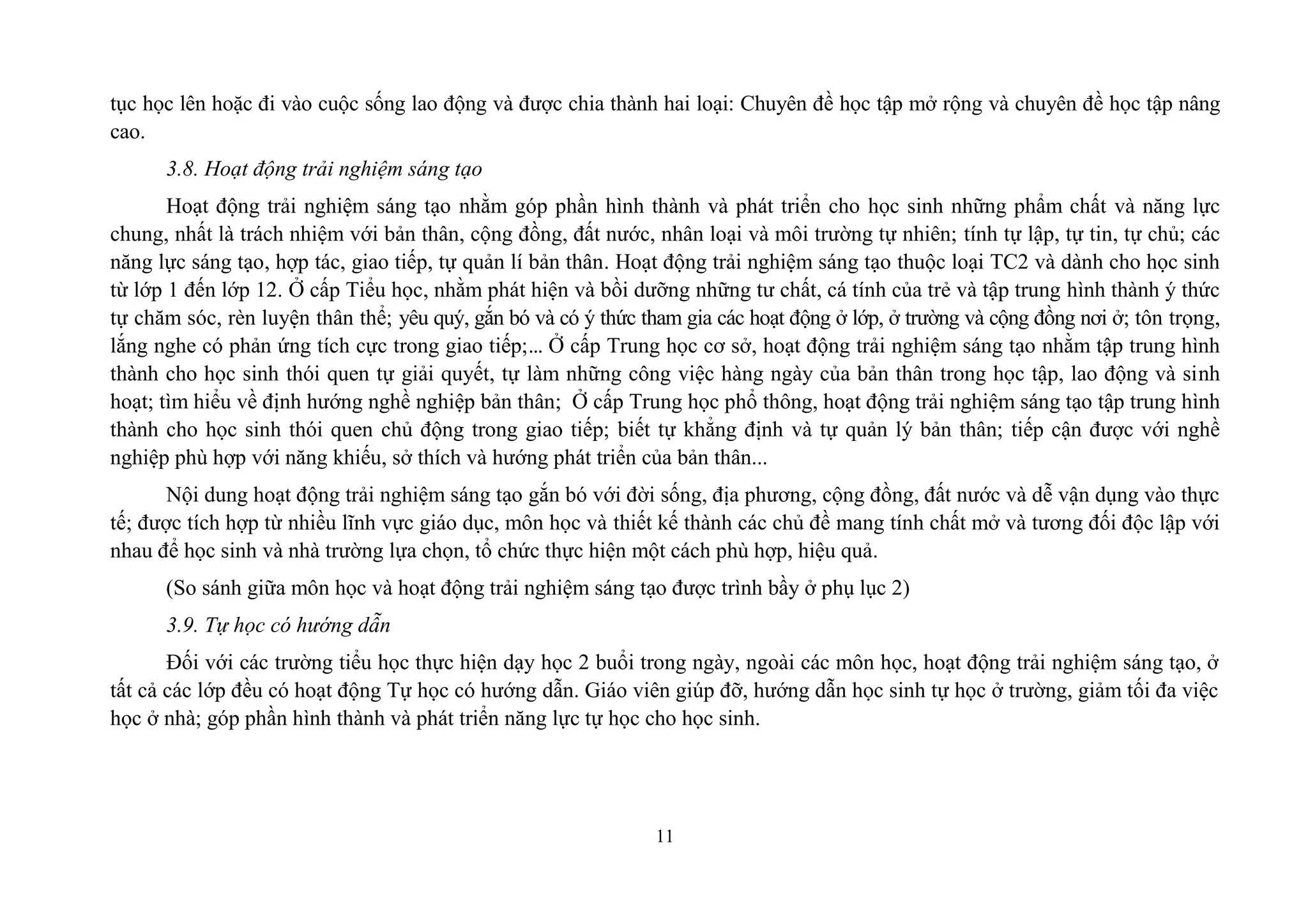 11
tục học lên hoặc đi vào cuộc sống lao động và được chia thành hai loại: Chuyên đề học tập mở rộng và chuyên đề học tập nâng
cao.
3.8. Hoạt động trải nghiệm sáng tạo
Hoạt động trải nghiệm sáng tạo nhằm góp phần hình thành và phát triển cho học sinh những phẩm chất và năng lực
chung, nhất là trách nhiệm với bản thân, cộng đồng, đất nước, nhân loại và môi trường tự nhiên; tính tự lập, tự tin, tự chủ; các
năng lực sáng tạo, hợp tác, giao tiếp, tự quản lí bản thân. Hoạt động trải nghiệm sáng tạo thuộc loại TC2 và dành cho học sinh
từ lớp 1 đến lớp 12. Ở cấp Tiểu học, nhằm phát hiện và bồi dưỡng những tư chất, cá tính của trẻ và tập trung hình thành ý thức
tự chăm sóc, rèn luyện thân thể; yêu quý, gắn bó và có ý thức tham gia các hoạt động ở lớp, ở trường và cộng đồng nơi ở; tôn trọng,
lắng nghe có phản ứng tích cực trong giao tiếp;... Ở cấp Trung học cơ sở, hoạt động trải nghiệm sáng tạo nhằm tập trung hình
thành cho học sinh thói quen tự giải quyết, tự làm những công việc hàng ngày của bản thân trong học tập, lao động và sinh
hoạt; tìm hiểu về định hướng nghề nghiệp bản thân; Ở cấp Trung học phổ thông, hoạt động trải nghiệm sáng tạo tập trung hình
thành cho học sinh thói quen chủ động trong giao tiếp; biết tự khẳng định và tự quản lý bản thân; tiếp cận được với nghề
nghiệp phù hợp với năng khiếu, sở thích và hướng phát triển của bản thân...
Nội dung hoạt động trải nghiệm sáng tạo gắn bó với đời sống, địa phương, cộng đồng, đất nước và dễ vận dụng vào thực
tế; được tích hợp từ nhiều lĩnh vực giáo dục, môn học và thiết kế thành các chủ đề mang tính chất mở và tương đối độc lập với
nhau để học sinh và nhà trường lựa chọn, tổ chức thực hiện một cách phù hợp, hiệu quả.
(So sánh giữa môn học và hoạt động trải nghiệm sáng tạo được trình bầy ở phụ lục 2)
3.9. Tự học có hướng dẫn
Đối với các trường tiểu học thực hiện dạy học 2 buổi trong ngày, ngoài các môn học, hoạt động trải nghiệm sáng tạo, ở
tất cả các lớp đều có hoạt động Tự học có hướng dẫn. Giáo viên giúp đỡ, hướng dẫn học sinh tự học ở trường, giảm tối đa việc
học ở nhà; góp phần hình thành và phát triển năng lực tự học cho học sinh.
 