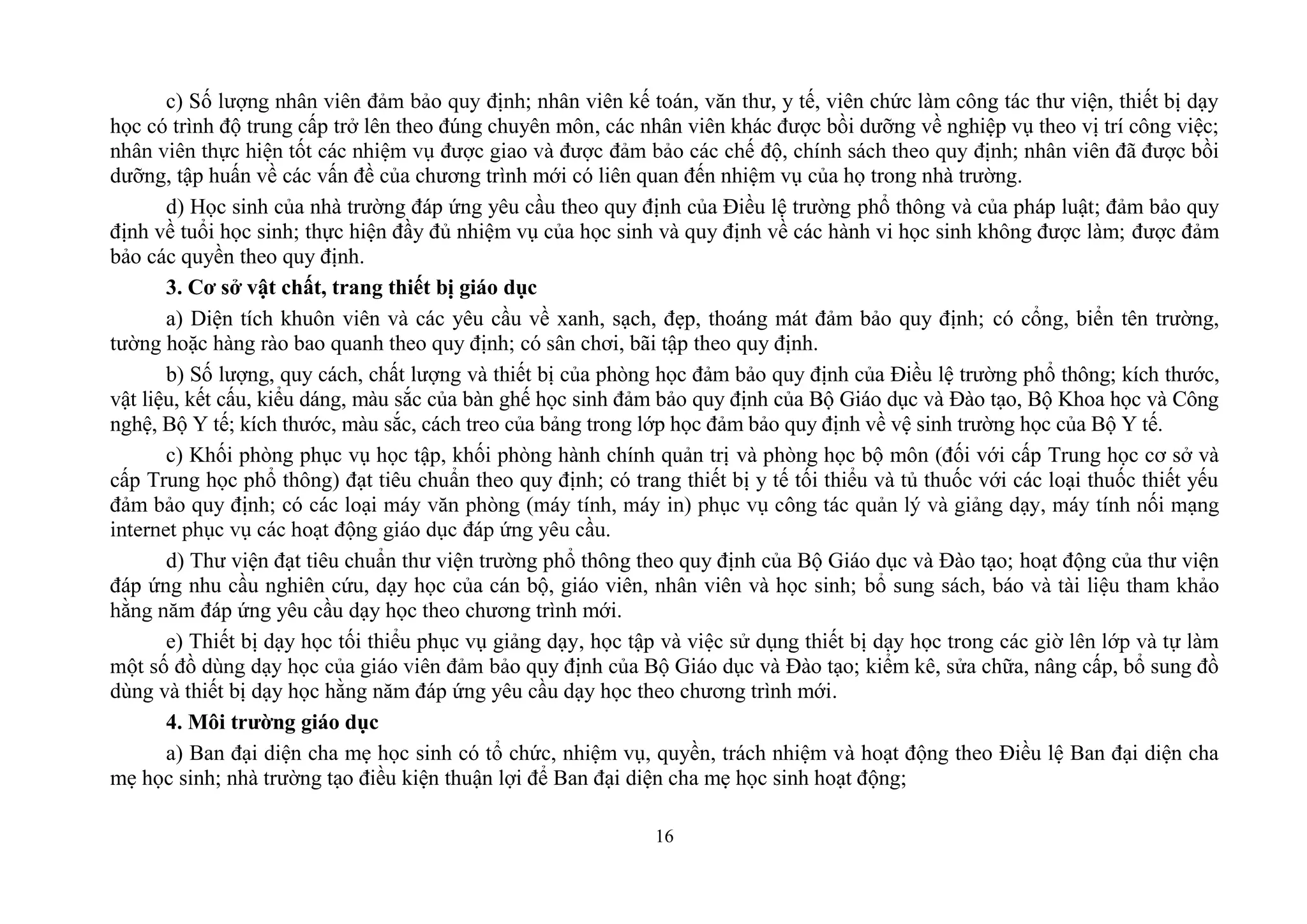16
c) ; nhân viên kế toán, văn thư, y tế, viên chức làm công tác thư viện, thiết bị dạy
học có trình độ trung cấp trở lên theo đúng chuyên môn, các nhân viên khác được bồi dưỡng về nghiệp vụ theo vị trí công việc;
n ; nhân viên đã được bồi
dưỡng, tập huấn về các vấn đề của chương trình mới có liên quan đến nhiệm vụ của họ trong nhà trường.
d) Học sinh của nhà trường đáp ứng yêu cầu theo quy định của Điều lệ trường phổ thông và của pháp luật; đảm bảo quy
định về tuổi học sinh; thực hiện đầy đủ nhiệm vụ của học sinh và quy định về các hành vi học sinh không được làm; được đảm
bảo các quyền theo quy định.
3. Cơ sở vật chất, trang thiết bị giáo dục
a) Diện tích khuôn viên và các yêu cầu về xanh, sạch, đẹp, thoáng mát đảm bảo quy định; có cổng, biển tên trường,
tường hoặc hàng rào bao quanh theo quy định; có sân chơi, bãi tập theo quy định.
b) Số lượng, quy cách, chất lượng và thiết bị của phòng học đảm bảo quy định của Điều lệ trường phổ thông; kích thước,
vật liệu, kết cấu, kiểu dáng, màu sắc của bàn ghế học sinh đảm bảo quy định của Bộ Giáo dục và Đào tạo, Bộ Khoa học và Công
nghệ, Bộ Y tế; kích thước, màu sắc, cách treo của bảng trong lớp học đảm bảo quy định về vệ sinh trường học của Bộ Y tế.
c) Khối phòng phục vụ học tập, khối phòng hành chính quản trị và phòng học bộ môn (đối với cấp Trung học cơ sở và
cấp Trung học phổ thông) đạt tiêu chuẩn theo quy định; có trang thiết bị y tế tối thiểu và tủ thuốc với các loại thuốc thiết yếu
đảm bảo quy định; c
.
d) Thư viện đạt tiêu chuẩn thư viện trường phổ thông theo quy định của Bộ Giáo dục và Đào tạo; hoạt động của thư viện
đáp ứng nhu cầu nghiên cứu, dạy học của cán bộ, giáo viên, nhân viên và học sinh; b
đáp ứng yêu cầu dạy học theo chương trình mới.
e) Thiết bị dạy học tối thiểu phục vụ giảng dạy, học tập và v
quy định của Bộ Giáo dục và Đào tạo; kiểm kê, sửa chữa, nâng cấp, bổ sung đồ
dùng và thiết bị dạy học hằng năm đáp ứng yêu cầu dạy học theo chương trình mới.
4. Môi trƣờng giáo dục
a) Ban đại diện cha mẹ học sinh có tổ chức, nhiệm vụ, quyền, trách nhiệm và hoạt động theo Điều lệ Ban đại diện cha
mẹ học sinh; nhà trường tạo điều kiện thuận lợi để Ban đại diện cha mẹ học sinh hoạt động;
 