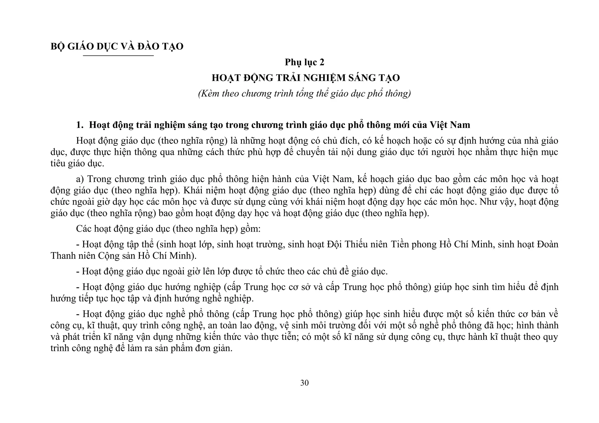30
BỘ GIÁO DỤC VÀ ĐÀO TẠO
Phụ lục 2
HOẠT ĐỘNG TRẢI NGHIỆM SÁNG TẠO
(Kèm theo chương trình tổng thể giáo dục phổ thông)
1. Hoạt động trải nghiệm sáng tạo trong chƣơng trình giáo dục phổ thông mới của Việt Nam
Hoạt động giáo dục (theo nghĩa rộng) là những hoạt động có chủ đích, có kế hoạch hoặc có sự định hướng của nhà giáo
dục, được thực hiện thông qua những cách thức phù hợp để chuyển tải nội dung giáo dục tới người học nhằm thực hiện mục
tiêu giáo dục.
a) Trong chương trình giáo dục phổ thông hiện hành của Việt Nam, kế hoạch giáo dục bao gồm các môn học và hoạt
động giáo dục (theo nghĩa hẹp). Khái niệm hoạt động giáo dục (theo nghĩa hẹp) dùng để chỉ các hoạt động giáo dục được tổ
chức ngoài giờ dạy học các môn học và được sử dụng cùng với khái niệm hoạt động dạy học các môn học. Như vậy, hoạt động
giáo dục (theo nghĩa rộng) bao gồm hoạt động dạy học và hoạt động giáo dục (theo nghĩa hẹp).
Các hoạt động giáo dục (theo nghĩa hẹp) gồm:
- Hoạt động tập thể (sinh hoạt lớp, sinh hoạt trường, sinh hoạt Đội Thiếu niên Tiền phong Hồ Chí Minh, sinh hoạt Đoàn
Thanh niên Cộng sản Hồ Chí Minh).
- Hoạt động giáo dục ngoài giờ lên lớp được tổ chức theo các chủ đề giáo dục.
- Hoạt động giáo dục hướng nghiệp (cấp Trung học cơ sở và cấp Trung học phổ thông) giúp học sinh tìm hiểu để định
hướng tiếp tục học tập và định hướng nghề nghiệp.
- Hoạt động giáo dục nghề phổ thông (cấp Trung học phổ thông) giúp học sinh hiểu được một số kiến thức cơ bản về
công cụ, kĩ thuật, quy trình công nghệ, an toàn lao động, vệ sinh môi trường đối với một số nghề phổ thông đã học; hình thành
và phát triển kĩ năng vận dụng những kiến thức vào thực tiễn; có một số kĩ năng sử dụng công cụ, thực hành kĩ thuật theo quy
trình công nghệ để lảm ra sản phẩm đơn giản.
 