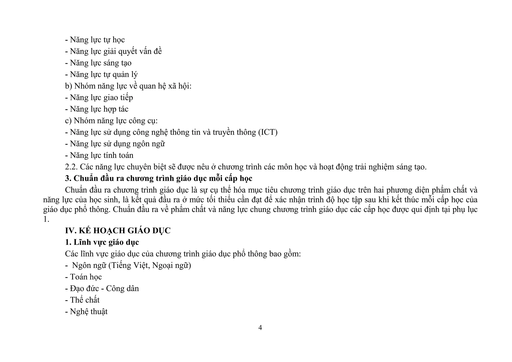 4
- Năng lực tự học
- Năng lực giải quyết vấn đề
- Năng lực sáng tạo
- Năng lực tự quản lý
b) Nhóm năng lực về quan hệ xã hội:
- Năng lực giao tiếp
- Năng lực hợp tác
c) Nhóm năng lực công cụ:
- Năng lực sử dụng công nghệ thông tin và truyền thông (ICT)
- Năng lực sử dụng ngôn ngữ
- Năng lực tính toán
2.2. Các năng lực chuyên biệt sẽ được nêu ở chương trình các môn học và hoạt động trải nghiệm sáng tạo.
3. Chuẩn đầu ra chƣơng trình giáo dục mỗi cấp học
Chuẩn đầu ra chương trình giáo dục là sự cụ thể hóa mục tiêu chương trình giáo dục trên hai phương diện phẩm chất và
năng lực của học sinh, là kết quả đầu ra ở mức tối thiểu cần đạt để xác nhận trình độ học tập sau khi kết thúc mỗi cấp học của
giáo dục phổ thông. Chuẩn đầu ra về phẩm chất và năng lực chung chương trình giáo dục các cấp học được qui định tại phụ lục
1.
IV. KẾ HOẠCH GIÁO DỤC
1. Lĩnh vực giáo dục
Các lĩnh vực giáo dục của chương trình giáo dục phổ thông bao gồm:
- Ngôn ngữ (Tiếng Việt, Ngoại ngữ)
-
- Đạo đức - Công dân
- Thể chất
- Nghệ thuật
 