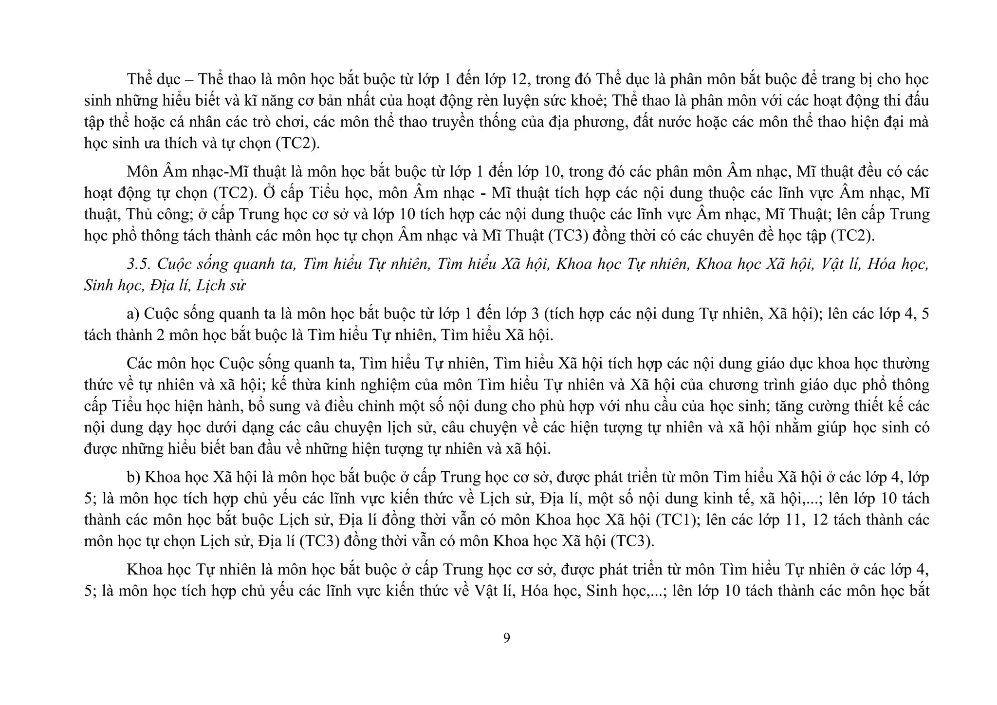 9
Thể dục – Thể thao là môn học bắt buộc từ lớp 1 đến lớp 12, trong đó Thể dục là phân môn bắt buộc để trang bị cho học
sinh những hiểu biết và kĩ năng cơ bản nhất của hoạt động rèn luyện sức khoẻ; Thể thao là phân môn với các hoạt động thi đấu
tập thể hoặc cá nhân các trò chơi, các môn thể thao truyền thống của địa phương, đất nước hoặc các môn thể thao hiện đại mà
học sinh ưa thích và tự chọn (TC2).
Môn Âm nhạc-Mĩ thuật là môn học bắt buộc từ lớp 1 đến lớp 10, trong đó các phân môn Âm nhạc, Mĩ thuật đều có các
hoạt động tự chọn (TC2). Ở cấp Tiểu học, môn Âm nhạc - Mĩ thuật tích hợp các nội dung thuộc các lĩnh vực Âm nhạc, Mĩ
thuật, Thủ công; ở cấp Trung học cơ sở và lớp 10 tích hợp các nội dung thuộc các lĩnh vực Âm nhạc, Mĩ Thuật; lên cấp Trung
học phổ thông tách thành các môn học tự chọn Âm nhạc và Mĩ Thuật (TC3) đồng thời có các chuyên đề học tập (TC2).
3.5. Cuộc sống quanh ta, Tìm hiểu Tự nhiên, Tìm hiểu Xã hội, Khoa học Tự nhiên, Khoa học Xã hội, Vật lí, Hóa học,
Sinh học, Địa lí, Lịch sử
a) Cuộc sống quanh ta là môn học bắt buộc từ lớp 1 đến lớp 3 (tích hợp các nội dung Tự nhiên, Xã hội); lên các lớp 4, 5
tách thành 2 môn học bắt buộc là Tìm hiểu Tự nhiên, Tìm hiểu Xã hội.
Các môn học Cuộc sống quanh ta, Tìm hiểu Tự nhiên, Tìm hiểu Xã hội tích hợp các nội dung giáo dục khoa học thường
thức về tự nhiên và xã hội; kế thừa kinh nghiệm của môn Tìm hiểu Tự nhiên và Xã hội của chương trình giáo dục phổ thông
cấp Tiểu học hiện hành, bổ sung và điều chỉnh một số nội dung cho phù hợp với nhu cầu của học sinh; tăng cường thiết kế các
nội dung dạy học dưới dạng các câu chuyện lịch sử, câu chuyện về các hiện tượng tự nhiên và xã hội nhằm giúp học sinh có
được những hiểu biết ban đầu về những hiện tượng tự nhiên và xã hội.
b) Khoa học Xã hội là môn học bắt buộc ở cấp Trung học cơ sở, được phát triển từ môn Tìm hiểu Xã hội ở các lớp 4, lớp
5; là môn học tích hợp chủ yếu các lĩnh vực kiến thức về Lịch sử, Địa lí, một số nội dung kinh tế, xã hội,...; lên lớp 10 tách
thành các môn học bắt buộc Lịch sử, Địa lí đồng thời vẫn có môn Khoa học Xã hội (TC1); lên các lớp 11, 12 tách thành các
môn học tự chọn Lịch sử, Địa lí (TC3) đồng thời vẫn có môn Khoa học Xã hội (TC3).
Khoa học Tự nhiên là môn học bắt buộc ở cấp Trung học cơ sở, được phát triển từ môn Tìm hiểu Tự nhiên ở các lớp 4,
5; là môn học tích hợp chủ yếu các lĩnh vực kiến thức về Vật lí, Hóa học, Sinh học,...; lên lớp 10 tách thành các môn học bắt
 