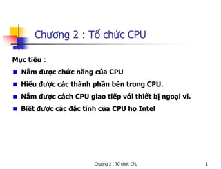 Chuong 2 : Tổ chức CPU 1
Chương 2 : Tổ chức CPU
Mục tiêu :
Nắm được chức năng của CPU
Hiểu được các thành phần bên trong CPU.
Nắm được cách CPU giao tiếp với thiết bị ngoại vi.
Biết được các đặc tính của CPU họ Intel
 
