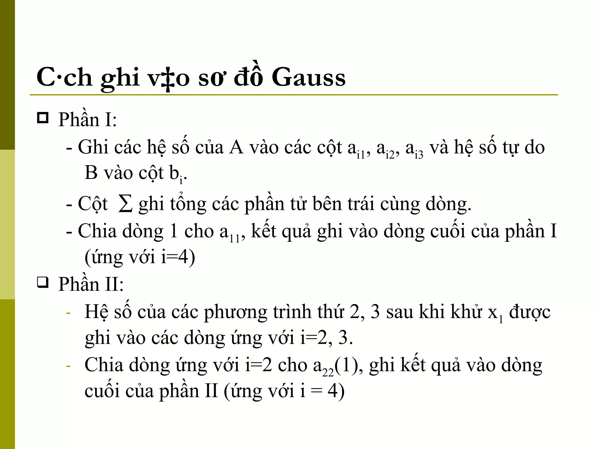 Cách ghi vào sơ đồ Gauss Phần I:  - Ghi các hệ số của A vào các cột a i1 , a i2 , a i3  và hệ số tự do B vào cột b i . - Cột    ghi tổng các phần tử bên trái cùng dòng. - Chia dòng 1 cho a 11 , kết quả ghi vào dòng cuối của phần I (ứng với i=4) Phần II: Hệ số của các phương trình thứ 2, 3 sau khi khử x 1  được ghi vào các dòng ứng với i=2, 3. Chia dòng ứng với i=2 cho a 22 (1), ghi kết quả vào dòng cuối của phần II (ứng với i = 4) 
