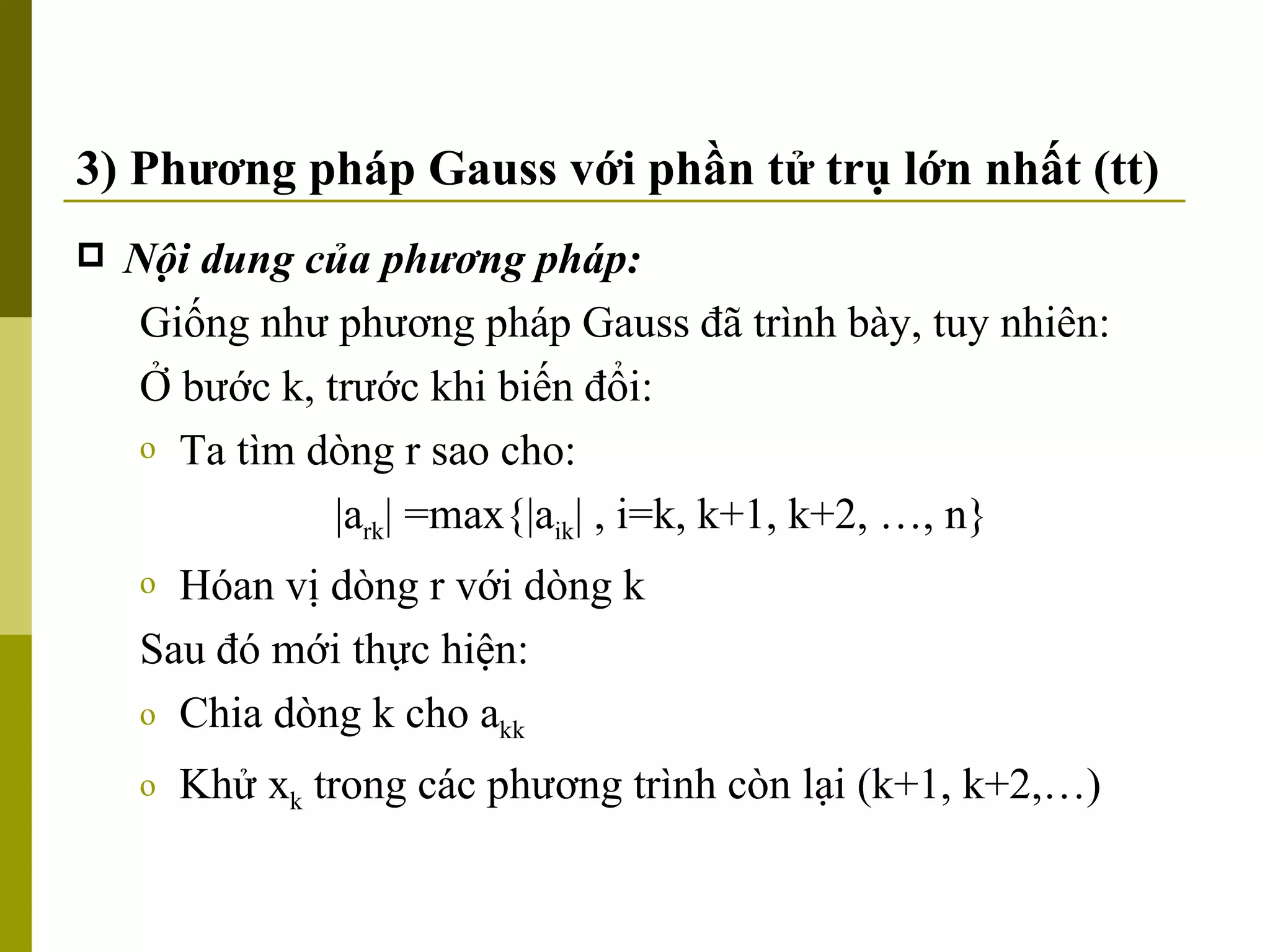 3) Phương pháp Gauss với phần tử trụ lớn nhất (tt) Nội dung của phương pháp: Giống như phương pháp Gauss đã trình bày, tuy nhiên: Ở bước k, trước khi biến đổi: Ta tìm dòng r sao cho: |a rk | =max{|a ik | , i=k, k+1, k+2, …, n}  Hóan vị dòng r với dòng k Sau đó mới thực hiện: Chia dòng k cho a kk Khử x k  trong các phương trình còn lại (k+1, k+2,…) 