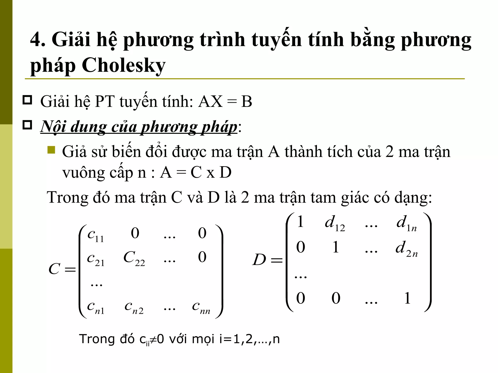 4. Giải hệ phương trình tuyến tính bằng phương pháp Cholesky Giải hệ PT tuyến tính: AX = B Nội dung của phương pháp : Giả sử biến đổi được ma trận A thành tích của 2 ma trận vuông cấp n : A = C x D Trong đó ma trận C và D là 2 ma trận tam giác có dạng: Trong đó c ii  0 với mọi i=1,2,…,n 