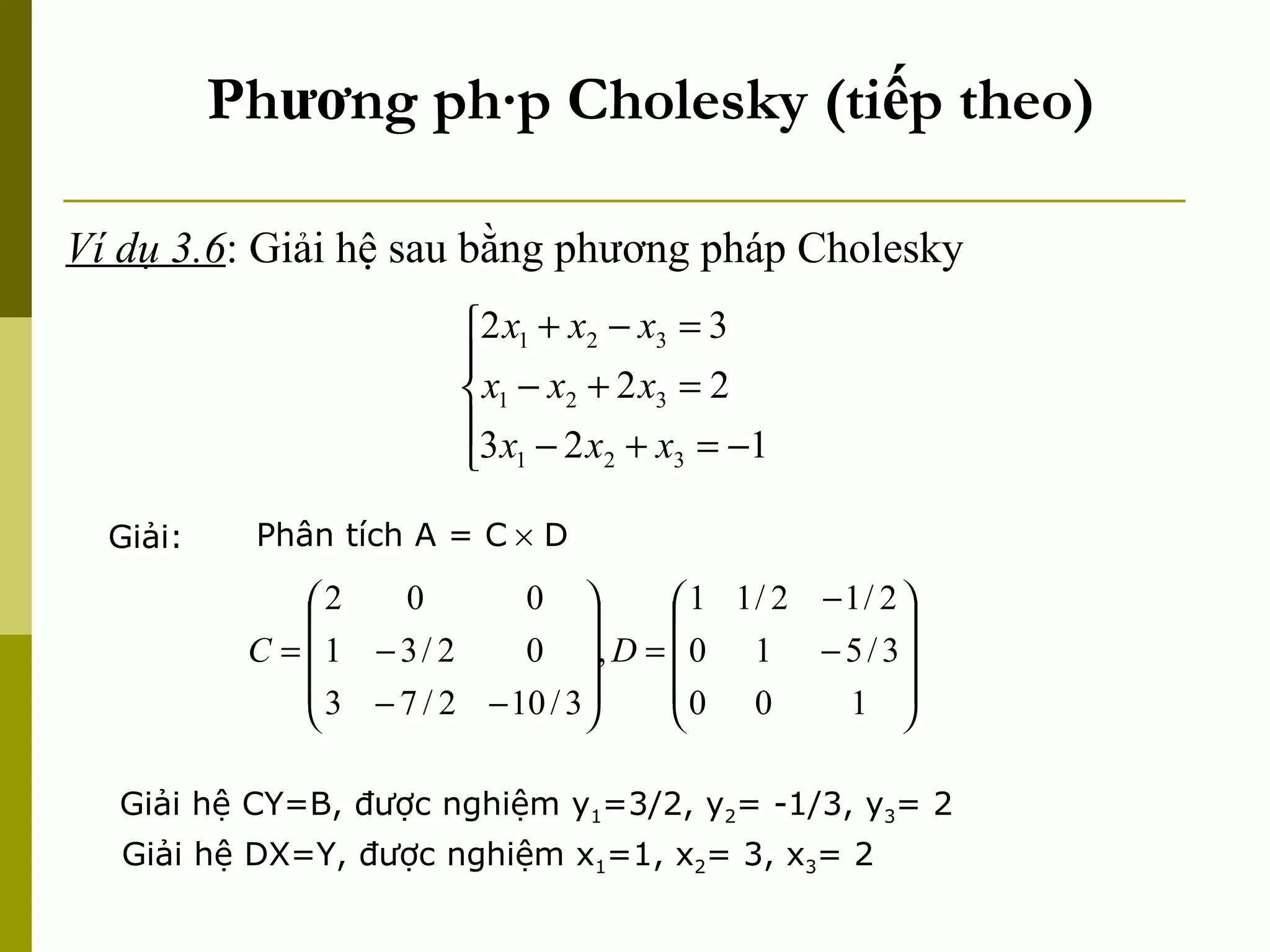 Phương pháp Cholesky (tiếp theo) Ví dụ 3.6 : Giải hệ sau bằng phương pháp Cholesky Giải: Phân tích A = C   D Giải hệ CY=B, được nghiệm y 1 =3/2, y 2 = -1/3, y 3 = 2 Giải hệ DX=Y, được nghiệm x 1 =1, x 2 = 3, x 3 = 2 