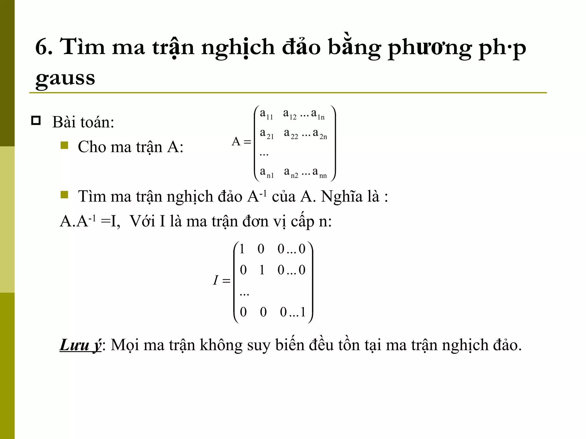6. Tìm ma trận nghịch đảo bằng phương pháp gauss Bài toán: Cho ma trận A: Tìm ma trận nghịch đảo A -1  của A. Nghĩa là : A.A -1  =I,  Với I là ma trận đơn vị cấp n: Lưu ý : Mọi ma trận không suy biến đều tồn tại ma trận nghịch đảo. 