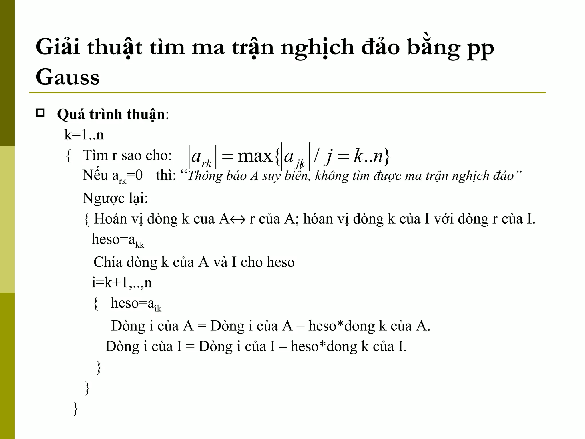 Giải thuật tìm ma trận nghịch đảo bằng pp Gauss Quá trình thuận : k=1..n { Tìm r sao cho: Nếu a rk =0  thì: “ Thông báo A suy biến, không tìm được ma trận nghịch đảo” Ngược lại: { Hoán vị dòng k cua A   r của A; hóan vị dòng k của I với dòng r của I. heso=a kk Chia dòng k của A và I cho heso i=k+1,..,n {  heso=a ik Dòng i của A = Dòng i của A – heso*dong k của A.   Dòng i của I = Dòng i của I – heso*dong k của I. } } } 