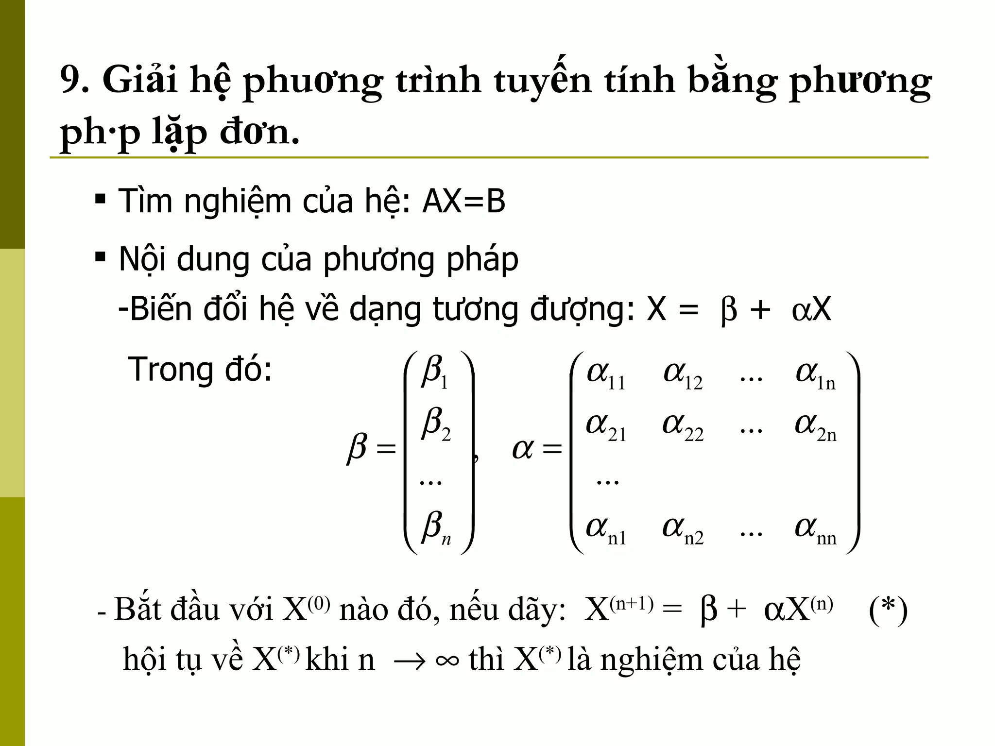 9. Giải hệ phuơng trình tuyến tính bằng phương pháp lặp đơn. -  Bắt đầu với X (0)  nào đó, nếu dãy:  X (n+1)  =    +   X (n)  (*)   hội tụ về X (*)   khi n       thì X (*)  là nghiệm của hệ  Tìm nghiệm của hệ: AX=B Nội dung của phương pháp Biến đổi hệ về dạng tương đượng: X =    +   X Trong đó: 