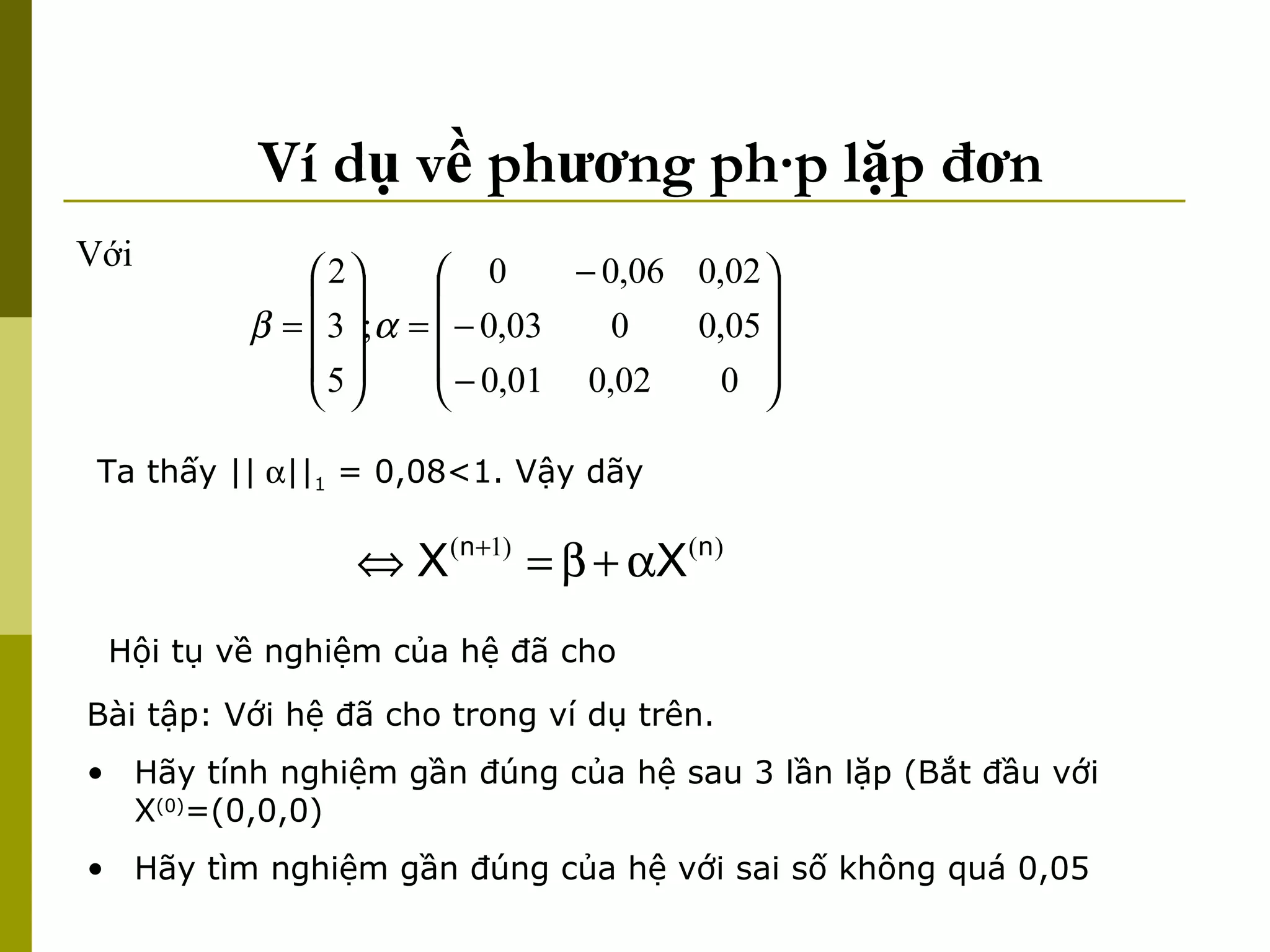 Ví dụ về phương pháp lặp đơn Với  Ta thấy ||  || 1  = 0,08<1. Vậy dãy  Hội tụ về nghiệm của hệ đã cho  Bài tập: Với hệ đã cho trong ví dụ trên.  Hãy tính nghiệm gần đúng của hệ sau 3 lần lặp (Bắt đầu với X (0) =(0,0,0) Hãy tìm nghiệm gần đúng của hệ với sai số không quá 0,05 