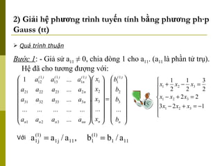 2) Giải hệ phương trình tuyến tính bằng phương pháp Gauss (tt) Bước 1 : - Giả sử a 11  ≠ 0, chia dòng 1 cho a 11 . (a 11  là phần tử trụ). Hệ đã cho tương đượng với: Với Quá trình thuận 