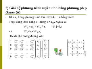 2) Giải hệ phương trình tuyến tính bằng phương pháp Gauss (tt) Khử x 1  trong phương trình thứ i=2,3,4,…, n bằng cách: Thay  dòng i  bởi  dòng i – dòng 1 * a i1  .  Nghĩa là: a (1) ij  = a ij   - a (1) 1j  *a i1 với j=1,n và:   b (1) i =b i  - b (1) 1* a i1 Hệ đã cho tương đương với: 