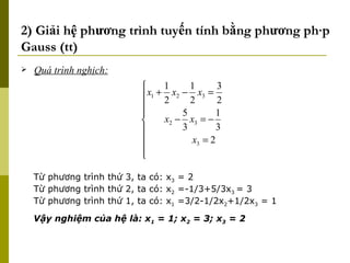 2) Giải hệ phương trình tuyến tính bằng phương pháp Gauss (tt) Quá trình nghịch: Từ phương trình thứ 3, ta có: x 3  = 2 Từ phương trình thứ 2, ta có: x 2  =-1/3+5/3x 3  = 3 Từ phương trình thứ 1, ta có: x 1  =3/2-1/2x 2 +1/2x 3  = 1 Vậy nghiệm của hệ là: x 1  = 1; x 2  = 3; x 3  = 2 
