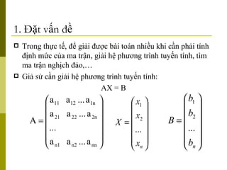 1. Đặt vấn đề Trong thực tế, để giải được bài toán nhiều khi cần phải tính định mức của ma trận, giải hệ phương trình tuyến tính, tìm ma trận nghịch đảo,… Giả sử cần giải hệ phương trình tuyến tính: AX = B 