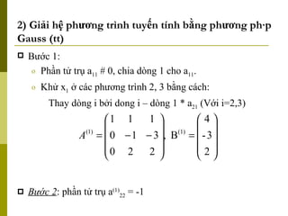 2) Giải hệ phương trình tuyến tính bằng phương pháp Gauss (tt) Bước 1: Phần tử trụ a 11   #  0, chia dòng 1 cho a 11 . Khử x 1  ở các phương trình 2, 3 bằng cách: Thay dòng i bởi dong i – dòng 1 * a 21  (Với i=2,3) Bước 2 : phần tử trụ a (1) 22  = -1  