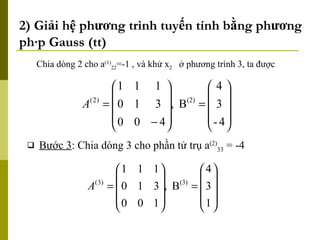 2) Giải hệ phương trình tuyến tính bằng phương pháp Gauss (tt) Chia dòng 2 cho a (1) 22 =-1 , và khử x 2   ở phương trình 3, ta được Bước 3 : Chia dòng 3 cho phần tử trụ a (2) 33  = -4 