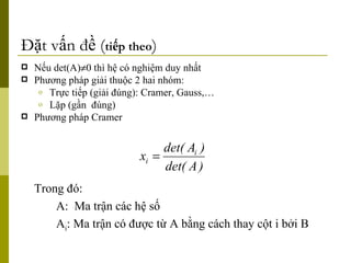 Đặt vấn đề ( tiếp theo ) Nếu det(A)  0 thì hệ có nghiệm duy nhất Phương pháp giải thuộc 2 hai nhóm:  Trực tiếp (giải đúng): Cramer, Gauss,… Lặp (gần  đúng) Phương pháp Cramer Trong đó: A:  Ma trận các hệ số A i : Ma trận có được từ A bằng cách thay cột i bởi B 