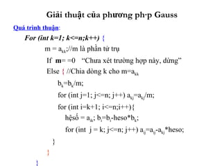 Giải thuật của phương pháp Gauss Quá trình thuận : For (int k=1; k<=n;k++)  {   m = a kk ;//m là phần tử trụ   If  m = =0   “Chưa xét trường hợp này, dừng” Else  {  //Chia dòng k cho m=a kk b k =b k /m; for (int j=1; j<=n; j++) a kj =a kj /m;   for (int i=k+1; i<=n;i++){   hệsố = a ik ; b i =b i -heso*b k ;   for (int  j = k; j<=n; j++) a ij =a ij -a kj *heso;  } } }   