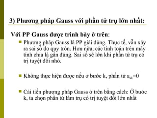 3) Phương pháp Gauss với phần tử trụ lớn nhất: Với PP Gauss được trình bày ở trên : Phương pháp Gauss là PP giải đúng. Thực tế, vẫn xảy ra sai số do quy tròn. Hơn nữa, các tính toán trên máy tính chỉa là gần đúng. Sai số sẽ lớn khi phần tử trụ có trị tuyệt đối nhỏ. Không thực hiện được nếu ở bước k, phần tử a kk =0 Cải tiến phương pháp Gauss ở trên bằng cách: Ở bước k, ta chọn phần tử làm trụ có trị tuyệt đối lớn nhất 