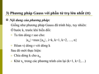3) Phương pháp Gauss với phần tử trụ lớn nhất (tt) Nội dung của phương pháp: Giống như phương pháp Gauss đã trình bày, tuy nhiên: Ở bước k, trước khi biến đổi: Ta tìm dòng r sao cho: |a rk | =max{|a ik | , i=k, k+1, k+2, …, n}  Hóan vị dòng r với dòng k Sau đó mới thực hiện: Chia dòng k cho a kk Khử x k  trong các phương trình còn lại (k+1, k+2,…) 