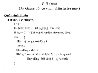 Giải thuật (PP Gauss với có chọn phần tử trụ max) Quá trình thuận For (k=1; k<=n; k++){ r = k; for (i=k;i<=n; i++) if |a ik |>|a rk | then r = i; if (a rk == 0) {Hệ không có nghiệm duy nhất, dừng} else {   Hóan vị dòng r với dòng k   m=a kk ;   Chia dòng k cho m   Khử x k  ở các pt thứ i=k+1, k+2, …, n bằng cách:     Thay dòng i bởi dòng i – a ik *dòng k } } 