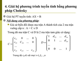 4. Giải hệ phương trình tuyến tính bằng phương pháp Cholesky Giải hệ PT tuyến tính: AX = B Nội dung của phương pháp : Giả sử biến đổi được ma trận A thành tích của 2 ma trận vuông cấp n : A = C x D Trong đó ma trận C và D là 2 ma trận tam giác có dạng: Trong đó c ii  0 với mọi i=1,2,…,n 