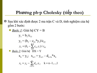 Phương pháp Cholesky (tiếp theo) Sau khi xác định được 2 ma trận C và D, tính nghiệm của hệ gồm 2 bước: Bước 1 : Giải hệ CY = B y 1  = b 1 /c 11 y 2  = (b 2  – c 21 *y 1 )/c 22 Bước 2 : Giải hệ  DX = Y x n  = y n ;   x n-1  = y n-1  – d n-1n *x n 