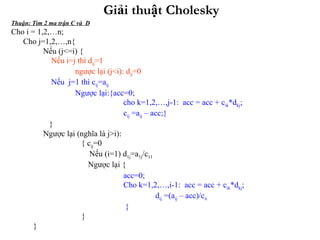 Giải thuật Cholesky Thuận: Tìm 2 ma trận C và  D Cho i = 1,2,…n; Cho j=1,2,…,n{ Nếu (j<=i) { Nếu i=j thì d ij =1 ngược lại (j<i): d ij =0 Nếu  j=1 thì c ij =a ij Ngược lại:{acc=0;    cho k=1,2,…,j-1:  acc = acc + c ik *d kj ;   c ij  =a ij  – acc;} } Ngược lại (nghĩa là j>i):   { c ij =0   Nếu (i=1) d 1j =a 1j /c 11   Ngược lại {   acc=0;    Cho k=1,2,…,i-1:  acc = acc + c ik *d kj ;   d ij  =(a ij  – acc)/c ii   } } } 