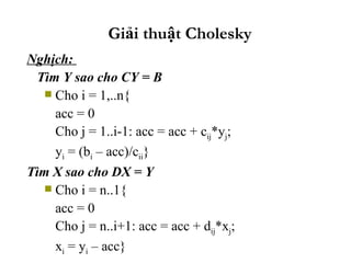 Giải thuật Cholesky Nghịch:  Tìm Y sao cho CY = B Cho i = 1,..n{ acc = 0 Cho j = 1..i-1: acc = acc + c ij *y j ; y i  = (b i  – acc)/c ii } Tìm X sao cho DX = Y Cho i = n..1{ acc = 0 Cho j = n..i+1: acc = acc + d ij *x j ; x i  = y i  – acc} 