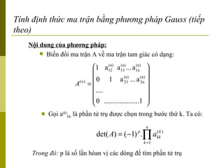 Tính định thức ma trận bằng phương pháp Gauss (tiếp theo) Nội dung của phương pháp: Biến đổi ma trận A về ma trận tam giác có dạng: Gọi a (k) kk  là phần tử trụ được chọn trong bước thứ k. Ta có: Trong đó:  p là số lần hóan vị các dòng để tìm phần tử trụ 