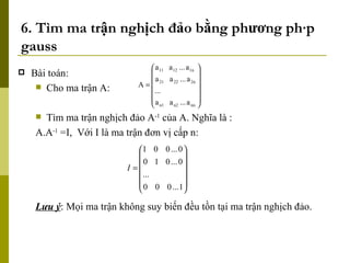 6. Tìm ma trận nghịch đảo bằng phương pháp gauss Bài toán: Cho ma trận A: Tìm ma trận nghịch đảo A -1  của A. Nghĩa là : A.A -1  =I,  Với I là ma trận đơn vị cấp n: Lưu ý : Mọi ma trận không suy biến đều tồn tại ma trận nghịch đảo. 