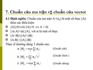 7. Chuẩn của ma trận và chuẩn của vector 4.1 Định nghĩa : Chuẩn của ma trận A=(a ij ) là một số thực ||A|| thỏa các điều kiện: ||A|| ≥0 (với ||A||=0    A = 0) ||  .A||=|  |.||A||, với    là một số thực  ||A+B||≤||A||+||B|| ||A.B|| ≤||A||.||B|| Thực tế thường dùng 3 chuẩn sau: (Chuẩn cột) (Chuẩn Ơclit ) (Chuẩn dòng) 