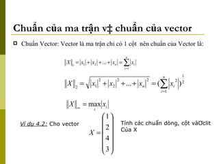 Chuẩn của ma trận và chuẩn của vector Chuẩn Vector: Vector là ma trận chỉ có 1 cột  nên chuẩn của Vector là: Ví dụ 4.2:  Cho vector Tính các chuẩn dòng, cột vàƠclit Của X 